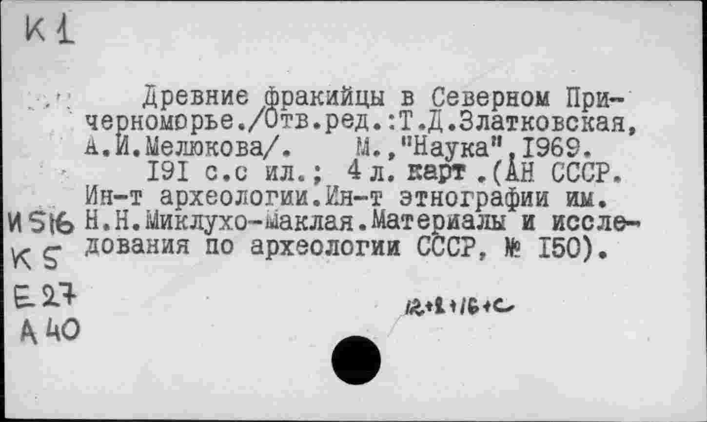 ﻿к 1
Древние фракийцы в Северном Причерноморье./Отв.ред. :Т.Д.Златковская, д.И.Мелюкова/. М.,"Наука".1969.
I9I с.с ил.; 4л. карт,(АН СССР. Ин-т археологии.Ин-т этнографии им.
И Stfe Н.Н.Миклухо-маклая.Материалы и иссле-К g дования по археологии СССР, № 150).
£23